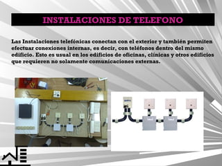 INSTALACIONES DE TELEFONO
Las Instalaciones telefónicas conectan con el exterior y también permiten
efectuar conexiones internas, es decir, con teléfonos dentro del mismo
edificio. Esto es usual en los edificios de oficinas, clínicas y otros edificios
que requieren no solamente comunicaciones externas.

 