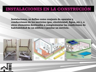 INSTALACIONES EN LA CONSTRUCIÓN
Instalaciones, se define como conjunto de aparatos y
conducciones de los servicios (gas, electricidad, Agua, etc.), u
otros elementos destinados a complementar las condiciones de
habitabilidad de un edificio o prestar un servicio.

 