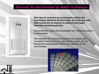 Detector de movimiento de doble tecnología
Este tipo de censores de movimiento utiliza dos
tecnologías distintas de detección, de modo que solo
dará condición de alarma si ambas tecnologías
detectan simultáneamente.
Generalmente, estas dos tecnologías son: infrarrojo pasivo
y microondas.
Los censores de microondas poseen una antena que
transmite al ambiente una radiación de ondas, de una
frecuencia comprendida dentro del espectro de las
microondas.

 