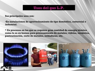 Usos del gas L.P.
Sus principales usos son:
•En instalaciones de aprovechamiento de tipo doméstico, comercial e
industrial.
* En procesos en los que se requiere gran cantidad de energía térmica
como lo es en hornos para procesamiento de metales, vidrios, cerámica,
pasteurización, corte de metales, soldaduras, etc.

 