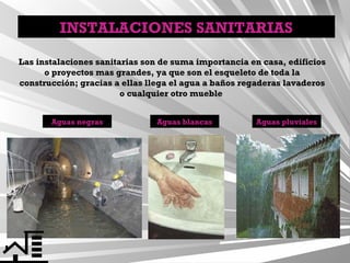 INSTALACIONES SANITARIAS
Las instalaciones sanitarias son de suma importancia en casa, edificios
o proyectos mas grandes, ya que son el esqueleto de toda la
construcción; gracias a ellas llega el agua a baños regaderas lavaderos
o cualquier otro mueble
Aguas negras

Aguas blancas

Aguas pluviales

 