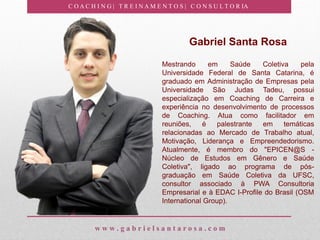 C O A C H I N G | T R E I N A M E N T O S | C O N S U L T O R IA
w w w . g a b r i e l s a n t a r o s a . c o m
Gabriel Santa Rosa
Mestrando em Saúde Coletiva pela
Universidade Federal de Santa Catarina, é
graduado em Administração de Empresas pela
Universidade São Judas Tadeu, possui
especialização em Coaching de Carreira e
experiência no desenvolvimento de processos
de Coaching. Atua como facilitador em
reuniões, é palestrante em temáticas
relacionadas ao Mercado de Trabalho atual,
Motivação, Liderança e Empreendedorismo.
Atualmente, é membro do "EPICEN@S -
Núcleo de Estudos em Gênero e Saúde
Coletiva", ligado ao programa de pós-
graduação em Saúde Coletiva da UFSC,
consultor associado à PWA Consultoria
Empresarial e à EDAC I-Profile do Brasil (OSM
International Group).
 