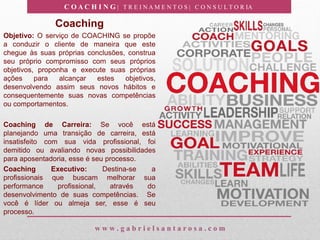 C O A C H I N G | T R E I N A M E N T O S | C O N S U L T O R IA
w w w . g a b r i e l s a n t a r o s a . c o m
Coaching
Objetivo: O serviço de COACHING se propõe
a conduzir o cliente de maneira que este
chegue às suas próprias conclusões, construa
seu próprio compromisso com seus próprios
objetivos, proponha e execute suas próprias
ações para alcançar estes objetivos,
desenvolvendo assim seus novos hábitos e
consequentemente suas novas competências
ou comportamentos.
Coaching de Carreira: Se você está
planejando uma transição de carreira, está
insatisfeito com sua vida profissional, foi
demitido ou avaliando novas possibilidades
para aposentadoria, esse é seu processo.
Coaching Executivo: Destina-se a
profissionais que buscam melhorar sua
performance profissional, através do
desenvolvimento de suas competências. Se
você é líder ou almeja ser, esse é seu
processo.
 