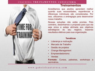 C O A C H I N G | T R E I N A M E N T O S | C O N S U L T O R IA
w w w . g a b r i e l s a n t a r o s a . c o m
Treinamentos
Acreditamos que adultos aprendem melhor
quando suas necessidades, experiências e
diferenças individuais são consideradas. Por
isso, utilizamos a andragogia para desenvolver
nosso trabalho.
Nossas soluções não estão prontas. Pelo
contrário, desenhamos a proposta para que ela
seja única e esteja alinhada aos objetivos
estratégicos do seu negócio, trazendo
resultados efetivos para sua organização.
Temáticas
• Liderança e motivação
• Mercado de Trabalho
• Gestão de projetos
• Change Management
• Empreendedorismo
• Vendas
Formato: Cursos, palestras, workshops e
seminários.
 