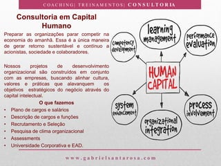 C O A C H I N G | T R E I N A M E N T O S | C O N S U L T O R IA
w w w . g a b r i e l s a n t a r o s a . c o m
Consultoria em Capital
Humano
Preparar as organizações parar competir na
economia do amanhã. Essa é a única maneira
de gerar retorno sustentável e contínuo a
acionistas, sociedade e colaboradores.
Nossos projetos de desenvolvimento
organizacional são construídos em conjunto
com as empresas, buscando alinhar cultura,
valores e práticas que alavanquem os
objetivos estratégicos do negócio através do
capital intelectual.
O que fazemos
• Plano de cargos e salários
• Descrição de cargos e funções
• Recrutamento e Seleção
• Pesquisa de clima organizacional
• Assessments
• Universidade Corporativa e EAD.
 