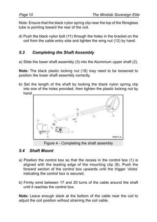 The Minelab Sovereign ElitePage 10
Note: Ensure that the black nylon spring clip near the top of the fibreglass
tube is pointing toward the rear of the coil.
d) Push the black nylon bolt (11) through the holes in the bracket on the
coil from the cable entry side and tighten the wing nut (12) by hand.
5.3 Completing the Shaft Assembly
a) Slide the lower shaft assembly (3) into the Aluminium upper shaft (2).
Note: The black plastic locking nut (18) may need to be loosened to
position the lower shaft assembly correctly.
b) Set the length of the shaft by locking the black nylon spring clip
into one of the holes provided, then tighten the plastic locking nut by
hand.
Figure 4 - Completing the shaft assembly
5.4 Shaft Mount
a) Position the control box so that the recess in the control box (1) is
aligned with the leading edge of the mounting clip (8). Push the
forward section of the control box upwards until the trigger ‘clicks’
indicating the control box is secured.
b) Firmly wind between 17 and 20 turns of the cable around the shaft
until it reaches the control box.
Note: Leave enough slack at the bottom of the cable near the coil to
adjust the coil position without straining the coil cable.
4
2
18
93
13
1
8 P0571-A
 
