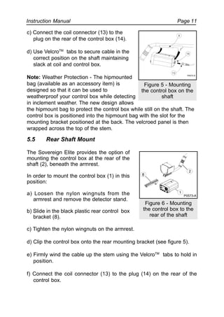 Instruction Manual Page 11
c) Connect the coil connector (13) to the
plug on the rear of the control box (14).
d) Use VelcroTM
tabs to secure cable in the
correct position on the shaft maintaining
slack at coil and control box.
Note: Weather Protection - The hipmounted
bag (available as an accessory item) is
designed so that it can be used to
weatherproof your control box while detecting
in inclement weather. The new design allows
the hipmount bag to protect the control box while still on the shaft. The
control box is positioned into the hipmount bag with the slot for the
mounting bracket positioned at the back. The velcroed panel is then
wrapped across the top of the stem.
5.5 Rear Shaft Mount
The Sovereign Elite provides the option of
mounting the control box at the rear of the
shaft (2), beneath the armrest.
In order to mount the control box (1) in this
position:
a) Loosen the nylon wingnuts from the
armrest and remove the detector stand.
b) Slide in the black plastic rear control box
bracket (8).
c) Tighten the nylon wingnuts on the armrest.
d) Clip the control box onto the rear mounting bracket (see figure 5).
e) Firmly wind the cable up the stem using the VelcroTM
tabs to hold in
position.
f) Connect the coil connector (13) to the plug (14) on the rear of the
control box.
Figure 5 - Mounting
the control box on the
shaft
Figure 6 - Mounting
the control box to the
rear of the shaft
8
2
1
P0573-A
P0572-A
13
8
14
 