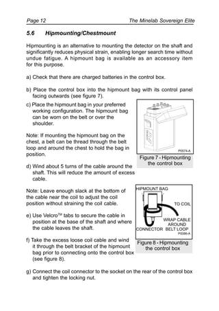 The Minelab Sovereign ElitePage 12
c) Place the hipmount bag in your preferred
working configuration. The hipmount bag
can be worn on the belt or over the
shoulder.
Note: If mounting the hipmount bag on the
chest, a belt can be thread through the belt
loop and around the chest to hold the bag in
position.
d) Wind about 5 turns of the cable around the
shaft. This will reduce the amount of excess
cable.
Note: Leave enough slack at the bottom of
the cable near the coil to adjust the coil
position without straining the coil cable.
e) Use VelcroTM
tabs to secure the cable in
position at the base of the shaft and where
the cable leaves the shaft.
f) Take the excess loose coil cable and wind
it through the belt bracket of the hipmount
bag prior to connecting onto the control box
(see figure 8).
g) Connect the coil connector to the socket on the rear of the control box
and tighten the locking nut.
Figure 7 - Hipmounting
the control box
5.6 Hipmounting/Chestmount
Hipmounting is an alternative to mounting the detector on the shaft and
significantly reduces physical strain, enabling longer search time without
undue fatigue. A hipmount bag is available as an accessory item
for this purpose.
a) Check that there are charged batteries in the control box.
b) Place the control box into the hipmount bag with its control panel
facing outwards (see figure 7).
Figure 8 - Hipmounting
the control box
P0574-A
TO COIL
HIPMOUNT BAG
CONNECTOR
WRAP CABLE
AROUND
BELT LOOP
P0086-A
 