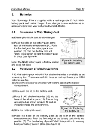 Instruction Manual Page 13
6. Batteries
Your Sovereign Elite is supplied with a rechargeable 12 Volt NiMH
battery pack and mains charger. A car charger is also available as an
accessory item from your authorised Minelab Dealer.
6.1 Installation of NiMH Battery Pack
a) Ensure your NiMH pack is fully charged.
b) Place the base of the battery pack at the
rear of the battery compartment (A). Push
the front edge of the battery pack into
position (B). The two battery clips will
“click” into position to hold the battery pack
in place (see figure 9).
Note: The NiMH battery pack is factory sealed
and does not open.
6.2 Installation of Alkaline Batteries
A 12 Volt battery pack to hold 8 ‘AA’ alkaline batteries is available as an
accessory item. These are useful to have as back-up if ever your NiMH
batteries are flat.
a) Ensure the detector is switched “Off” before opening the battery
compartment.
b) Slide open the lid on the battery pack.
c) Place 8 “AA” alkaline batteries (16) into the
base of the alkaline pack (15). Ensure they
are aligned as shown in figure 10 and as
indicated inside the compartment.
d) Slide the battery lid closed.
e) Place the base of the battery pack at the rear of the battery
compartment (A). Push the front edge of the battery pack firmly into
position (B). The two battery clips will “click” into position to securely
hold your battery pack in place (see figure 9).
Figure 10 - Replacing
the battery lid
16
15
Figure 9 - Installing
the battery pack
B
A
P0575-A
 