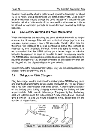 The Minelab Sovereign ElitePage 14
Caution: Good quality alkaline batteries will power the Sovereign for about
10 to 15 hours. Using headphones will extend battery life. Good quality
alkaline batteries should always be used instead of standard carbon
batteries. Alkaline batteries should be removed from the detector if it is to
be stored for extended periods to avoid damage caused by leaking
batteries.
6.3 Low Battery Warning and NiMH Recharging
When the batteries are reaching the point at which they will no longer
operate, the Sovereign Elite will emit a distinct sharp “pip” from the
speaker, approximately every 30 seconds. Shortly after this the
threshold will increase to a loud continuous signal that cannot be
reduced by the threshold control. When this tone is heard, it is
recommended that the NiMH battery pack be recharged or alkaline
batteries be replaced as soon as possible to avoid missing any targets.
The NiMH battery pack can be recharged using either the supplied mains
powered charger or a 12V charger (available as an accessory) that can
be plugged into the cigarette lighter of your vehicle.
Caution: Check the mains charger voltage. Only use the appropriate mains
charger for the country you are in.
6.4 Using your NiMH Chargers
Plug the charger into the socket on the rechargeable NiMH battery pack,
and plug the charger into the power source and switch on. The car charger
has a red light that indicates that it has power. A green light will appear
on the battery pack during charging. A completely flat battery will take
approximately 12-14 hours to fully charge. The green light on the battery
pack will fade/dim once it is fully charged. A fully charged NiMH pack will
give between 15 and 20 hours detecting time, depending on the
number of targets found.
Figure 11 - Car and mains battery chargers
 