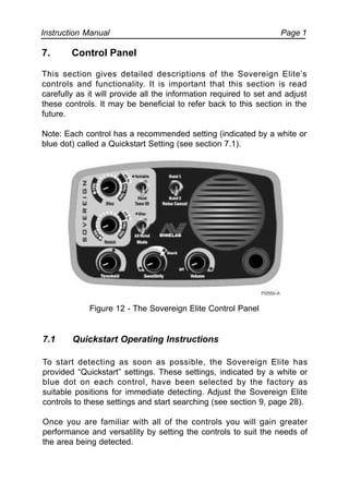 Instruction Manual Page 1
7. Control Panel
This section gives detailed descriptions of the Sovereign Elite’s
controls and functionality. It is important that this section is read
carefully as it will provide all the information required to set and adjust
these controls. It may be beneficial to refer back to this section in the
future.
Note: Each control has a recommended setting (indicated by a white or
blue dot) called a Quickstart Setting (see section 7.1).
Figure 12 - The Sovereign Elite Control Panel
7.1 Quickstart Operating Instructions
To start detecting as soon as possible, the Sovereign Elite has
provided “Quickstart” settings. These settings, indicated by a white or
blue dot on each control, have been selected by the factory as
suitable positions for immediate detecting. Adjust the Sovereign Elite
controls to these settings and start searching (see section 9, page 28).
Once you are familiar with all of the controls you will gain greater
performance and versatility by setting the controls to suit the needs of
the area being detected.
 