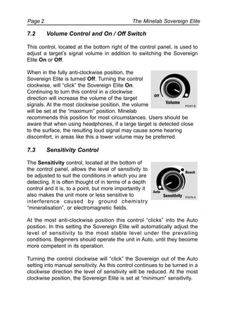 The Minelab Sovereign ElitePage 2
When in the fully anti-clockwise position, the
Sovereign Elite is turned Off. Turning the control
clockwise, will “click” the Sovereign Elite On.
Continuing to turn this control in a clockwise
direction will increase the volume of the target
signals. At the most clockwise position, the volume
will be set at the “maximum” position. Minelab
recommends this position for most circumstances. Users should be
aware that when using headphones, if a large target is detected close
to the surface, the resulting loud signal may cause some hearing
discomfort, in areas like this a lower volume may be preferred.
7.3 Sensitivity Control
The Sensitivity control, located at the bottom of
the control panel, allows the level of sensitivity to
be adjusted to suit the conditions in which you are
detecting. It is often thought of in terms of a depth
control and it is, to a point, but more importantly it
also makes the unit more or less sensitive to
interference caused by ground chemistry
“mineralisation”, or electromagnetic fields.
At the most anti-clockwise position this control “clicks” into the Auto
position. In this setting the Sovereign Elite will automatically adjust the
level of sensitivity to the most stable level under the prevailing
conditions. Beginners should operate the unit in Auto, until they become
more competent in its operation.
Turning the control clockwise will “click” the Sovereign out of the Auto
setting into manual sensitivity. As this control continues to be turned in a
clockwise direction the level of sensitivity will be reduced. At the most
clockwise position, the Sovereign Elite is set at “minimum” sensitivity.
7.2 Volume Control and On / Off Switch
This control, located at the bottom right of the control panel, is used to
adjust a target’s signal volume in addition to switching the Sovereign
Elite On or Off.
P0247-B
 