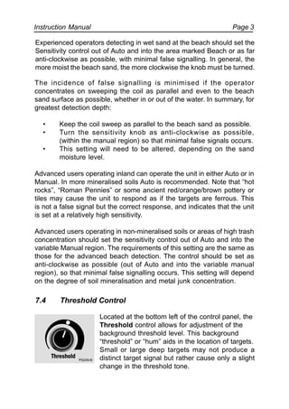 Instruction Manual Page 3
The incidence of false signalling is minimised if the operator
concentrates on sweeping the coil as parallel and even to the beach
sand surface as possible, whether in or out of the water. In summary, for
greatest detection depth:
• Keep the coil sweep as parallel to the beach sand as possible.
• Turn the sensitivity knob as anti-clockwise as possible,
(within the manual region) so that minimal false signals occurs.
• This setting will need to be altered, depending on the sand
moisture level.
Advanced users operating inland can operate the unit in either Auto or in
Manual. In more mineralised soils Auto is recommended. Note that “hot
rocks”, “Roman Pennies” or some ancient red/orange/brown pottery or
tiles may cause the unit to respond as if the targets are ferrous. This
is not a false signal but the correct response, and indicates that the unit
is set at a relatively high sensitivity.
Advanced users operating in non-mineralised soils or areas of high trash
concentration should set the sensitivity control out of Auto and into the
variable Manual region. The requirements of this setting are the same as
those for the advanced beach detection. The control should be set as
anti-clockwise as possible (out of Auto and into the variable manual
region), so that minimal false signalling occurs. This setting will depend
on the degree of soil mineralisation and metal junk concentration.
7.4 Threshold Control
Located at the bottom left of the control panel, the
Threshold control allows for adjustment of the
background threshold level. This background
“threshold” or “hum” aids in the location of targets.
Small or large deep targets may not produce a
distinct target signal but rather cause only a slight
change in the threshold tone.
Experienced operators detecting in wet sand at the beach should set the
Sensitivity control out of Auto and into the area marked Beach or as far
anti-clockwise as possible, with minimal false signalling. In general, the
more moist the beach sand, the more clockwise the knob must be turned.
P0249-B
 