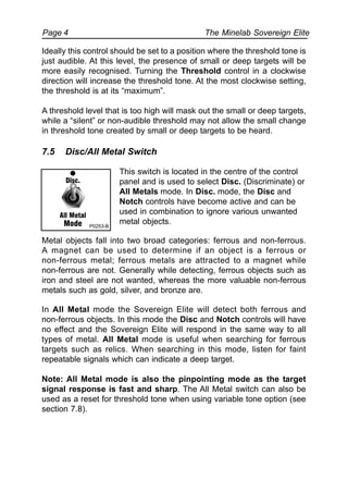 The Minelab Sovereign ElitePage 4
Ideally this control should be set to a position where the threshold tone is
just audible. At this level, the presence of small or deep targets will be
more easily recognised. Turning the Threshold control in a clockwise
direction will increase the threshold tone. At the most clockwise setting,
the threshold is at its “maximum”.
A threshold level that is too high will mask out the small or deep targets,
while a “silent” or non-audible threshold may not allow the small change
in threshold tone created by small or deep targets to be heard.
7.5 Disc/All Metal Switch
This switch is located in the centre of the control
panel and is used to select Disc. (Discriminate) or
All Metals mode. In Disc. mode, the Disc and
Notch controls have become active and can be
used in combination to ignore various unwanted
metal objects.
Metal objects fall into two broad categories: ferrous and non-ferrous.
A magnet can be used to determine if an object is a ferrous or
non-ferrous metal; ferrous metals are attracted to a magnet while
non-ferrous are not. Generally while detecting, ferrous objects such as
iron and steel are not wanted, whereas the more valuable non-ferrous
metals such as gold, silver, and bronze are.
In All Metal mode the Sovereign Elite will detect both ferrous and
non-ferrous objects. In this mode the Disc and Notch controls will have
no effect and the Sovereign Elite will respond in the same way to all
types of metal. All Metal mode is useful when searching for ferrous
targets such as relics. When searching in this mode, listen for faint
repeatable signals which can indicate a deep target.
Note: All Metal mode is also the pinpointing mode as the target
signal response is fast and sharp. The All Metal switch can also be
used as a reset for threshold tone when using variable tone option (see
section 7.8).
P0253-B
 