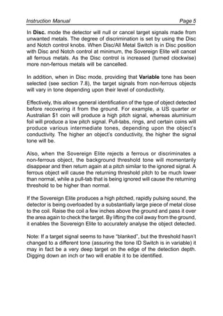 Instruction Manual Page 5
In Disc. mode the detector will null or cancel target signals made from
unwanted metals. The degree of discrimination is set by using the Disc
and Notch control knobs. When Disc/All Metal Switch is in Disc position
with Disc and Notch control at minimum, the Sovereign Elite will cancel
all ferrous metals. As the Disc control is increased (turned clockwise)
more non-ferrous metals will be cancelled.
In addition, when in Disc mode, providing that Variable tone has been
selected (see section 7.8), the target signals from non-ferrous objects
will vary in tone depending upon their level of conductivity.
Effectively, this allows general identification of the type of object detected
before recovering it from the ground. For example, a US quarter or
Australian $1 coin will produce a high pitch signal, whereas aluminium
foil will produce a low pitch signal. Pull-tabs, rings, and certain coins will
produce various intermediate tones, depending upon the object’s
conductivity. The higher an object’s conductivity, the higher the signal
tone will be.
Also, when the Sovereign Elite rejects a ferrous or discriminates a
non-ferrous object, the background threshold tone will momentarily
disappear and then return again at a pitch similar to the ignored signal. A
ferrous object will cause the returning threshold pitch to be much lower
than normal, while a pull-tab that is being ignored will cause the returning
threshold to be higher than normal.
If the Sovereign Elite produces a high pitched, rapidly pulsing sound, the
detector is being overloaded by a substantially large piece of metal close
to the coil. Raise the coil a few inches above the ground and pass it over
the area again to check the target. By lifting the coil away from the ground,
it enables the Sovereign Elite to accurately analyse the object detected.
Note: If a target signal seems to have “blanked”, but the threshold hasn’t
changed to a different tone (assuring the tone ID Switch is in variable) it
may in fact be a very deep target on the edge of the detection depth.
Digging down an inch or two will enable it to be identified.
 