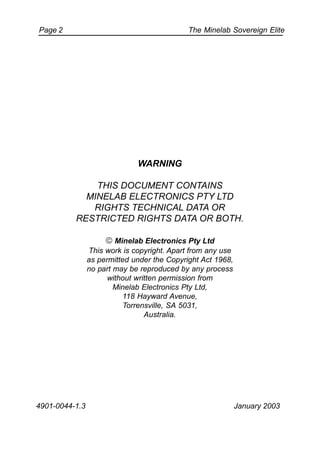 The Minelab Sovereign ElitePage 2
WARNING
THIS DOCUMENT CONTAINS
MINELAB ELECTRONICS PTY LTD
RIGHTS TECHNICAL DATA OR
RESTRICTED RIGHTS DATA OR BOTH.
 Minelab Electronics Pty Ltd
This work is copyright. Apart from any use
as permitted under the Copyright Act 1968,
no part may be reproduced by any process
without written permission from
Minelab Electronics Pty Ltd,
118 Hayward Avenue,
Torrensville, SA 5031,
Australia.
4901-0044-1.3 January 2003
 
