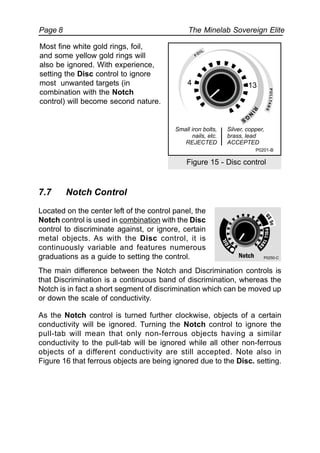 The Minelab Sovereign ElitePage 8
Most fine white gold rings, foil,
and some yellow gold rings will
also be ignored. With experience,
setting the Disc control to ignore
most unwanted targets (in
combination with the Notch
control) will become second nature.
Figure 15 - Disc control
7.7 Notch Control
Located on the center left of the control panel, the
Notch control is used in combination with the Disc
control to discriminate against, or ignore, certain
metal objects. As with the Disc control, it is
continuously variable and features numerous
graduations as a guide to setting the control.
The main difference between the Notch and Discrimination controls is
that Discrimination is a continuous band of discrimination, whereas the
Notch is in fact a short segment of discrimination which can be moved up
or down the scale of conductivity.
As the Notch control is turned further clockwise, objects of a certain
conductivity will be ignored. Turning the Notch control to ignore the
pull-tab will mean that only non-ferrous objects having a similar
conductivity to the pull-tab will be ignored while all other non-ferrous
objects of a different conductivity are still accepted. Note also in
Figure 16 that ferrous objects are being ignored due to the Disc. setting.
P0250-C
Small iron bolts,
nails, etc.
REJECTED
Silver, copper,
brass, lead
ACCEPTED
P0201-B
R
IN
G
S
PULLTABS
FO
IL
4 13
 