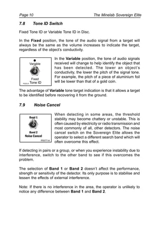 The Minelab Sovereign ElitePage 10
7.8 Tone ID Switch
Fixed Tone ID or Variable Tone ID in Disc.
In the Fixed position, the tone of the audio signal from a target will
always be the same as the volume increases to indicate the target,
regardless of the object’s conductivity.
In the Variable position, the tone of audio signals
received will change to help identify the object that
has been detected. The lower an object’s
conductivity, the lower the pitch of the signal tone.
For example, the pitch of a piece of aluminium foil
will be lower than that of a gold coin.
The advantage of Variable tone target indication is that it allows a target
to be identified before recovering it from the ground.
7.9 Noise Cancel
When detecting in some areas, the threshold
stability may become chattery or unstable. This is
often caused by electricity or radio transmission and
most commonly of all, other detectors. The noise
cancel switch on the Sovereign Elite allows the
operator to select a different search band which will
often overcome this effect.
If detecting in pairs or a group, or when you experience instability due to
interference, switch to the other band to see if this overcomes the
problem.
The selection of Band 1 or Band 2 doesn’t affect the performance,
strength or sensitivity of the detector. Its only purpose is to stabilise and
lessen the effects of external interference.
Note: If there is no interference in the area, the operator is unlikely to
notice any difference between Band 1 and Band 2.
P0577-A
Band 1
Band 2
Noise Cancel
Fixed
Variable
Tone IDP0253-A
 