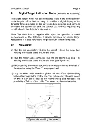 Instruction Manual Page 1
8. Digital Target Indication Meter (available as accessory)
The Digital Target meter has been designed to aid in the identification of
metal targets before their recovery. It provides a digital display of the
target ID tones produced by the Sovereign Elite detector, and connects
between the search coil and the control box without requiring any
modification to the detector’s electronics.
Note: The meter has no negative effect upon the operation or overall
performance of the detector, it simply provides for easier target
recognition. It is also very useful for people with tonal hearing loss.
8.1 Installation
a) Plug the coil connector (13) into the socket (19) on the meter box,
winding the excess cable around the shaft.
b) Plug the meter cable connector (20) into the control box plug (14),
winding the excess cable around the shaft (see figure 18).
c) If hipmounting the control box, secure the meter cable to the shaft of
the detector using the VelcroTM
straps provided.
d) Loop the meter cable twice through the belt loop of the hipmount bag
before attaching it to the control box. This reduces any stresses placed
on the meter cable caused by hipmounting and reduces the
possibility of failure of the cable. The meter requires no batteries.
20
19
13
14
P0578-B
Figure 18 - Installing the meter
 