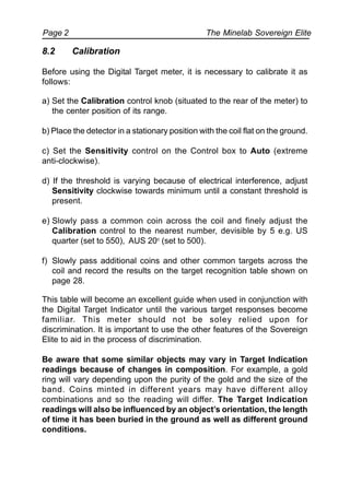 The Minelab Sovereign ElitePage 2
8.2 Calibration
Before using the Digital Target meter, it is necessary to calibrate it as
follows:
a) Set the Calibration control knob (situated to the rear of the meter) to
the center position of its range.
b) Place the detector in a stationary position with the coil flat on the ground.
c) Set the Sensitivity control on the Control box to Auto (extreme
anti-clockwise).
d) If the threshold is varying because of electrical interference, adjust
Sensitivity clockwise towards minimum until a constant threshold is
present.
e) Slowly pass a common coin across the coil and finely adjust the
Calibration control to the nearest number, devisible by 5 e.g. US
quarter (set to 550), AUS 20c
(set to 500).
f) Slowly pass additional coins and other common targets across the
coil and record the results on the target recognition table shown on
page 28.
This table will become an excellent guide when used in conjunction with
the Digital Target Indicator until the various target responses become
familiar. This meter should not be soley relied upon for
discrimination. It is important to use the other features of the Sovereign
Elite to aid in the process of discrimination.
Be aware that some similar objects may vary in Target Indication
readings because of changes in composition. For example, a gold
ring will vary depending upon the purity of the gold and the size of the
band. Coins minted in different years may have different alloy
combinations and so the reading will differ. The Target Indication
readings will also be influenced by an object’s orientation, the length
of time it has been buried in the ground as well as different ground
conditions.
 