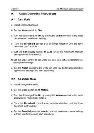 The Minelab Sovereign ElitePage 4
9. Quick Operating Instructions
9.1 Disc Mode
a) Install charged batteries.
b) Set the Mode switch to Disc.
c) Turn the Sovereign Elite On by turning the Volume control to the most
clockwise or “maximum” setting.
d) Turn the Threshold control in a clockwise direction until the tone
becomes “just” audible.
e) Set the Sensitivity control to Auto or at the maximum manual
setting without interference.
f) Set the Disc control to the white dot until you better understand its
appropriate settings.
g) Set the Notch control to the white dot until you better understand its
appropriate settings and start searching.
9.2 All Metals Mode
a) Install charged batteries.
b) Set the Mode switch to All Metals.
c) Turn the Sovereign Elite On by turning the Volume control to the most
clockwise or “maximum” setting.
d) Turn the Threshold control in a clockwise direction until the tone
becomes “just” audible.
e) Set the Sensitivity control to Auto or at the maximum manual setting
without interference and start searching.
 