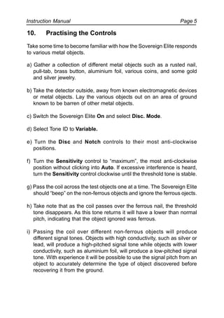 Instruction Manual Page 5
10. Practising the Controls
Take some time to become familiar with how the Sovereign Elite responds
to various metal objects.
a) Gather a collection of different metal objects such as a rusted nail,
pull-tab, brass button, aluminium foil, various coins, and some gold
and silver jewelry.
b) Take the detector outside, away from known electromagnetic devices
or metal objects. Lay the various objects out on an area of ground
known to be barren of other metal objects.
c) Switch the Sovereign Elite On and select Disc. Mode.
d) Select Tone ID to Variable.
e) Turn the Disc and Notch controls to their most anti-clockwise
positions.
f) Turn the Sensitivity control to “maximum”, the most anti-clockwise
position without clicking into Auto. If excessive interference is heard,
turn the Sensitivity control clockwise until the threshold tone is stable.
g) Pass the coil across the test objects one at a time. The Sovereign Elite
should “beep” on the non-ferrous objects and ignore the ferrous ojects.
h) Take note that as the coil passes over the ferrous nail, the threshold
tone disappears. As this tone returns it will have a lower than normal
pitch, indicating that the object ignored was ferrous.
i) Passing the coil over different non-ferrous objects will produce
different signal tones. Objects with high conductivity, such as silver or
lead, will produce a high-pitched signal tone while objects with lower
conductivity, such as aluminium foil, will produce a low-pitched signal
tone. With experience it will be possible to use the signal pitch from an
object to accurately determine the type of object discovered before
recovering it from the ground.
 