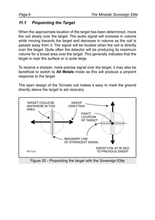 The Minelab Sovereign ElitePage 8
11.1 Pinpointing the Target
When the approximate location of the target has been determined, move
the coil slowly over the target. The audio signal will increase in volume
while moving towards the target and decrease in volume as the coil is
passed away from it. The signal will be loudest when the coil is directly
over the target. Quite often the detector will be producing its maximum
volume for a broad area over the target. This generally indicates that the
target is near the surface or is quite large.
To receive a sharper, more precise signal over the target, it may also be
beneficial to switch to All Metals mode as this will produce a pinpoint
response to the target.
The open design of the Tornado coil makes it easy to mark the ground
directly above the target to aid recovery.
Figure 20 - Pinpointing the target with the Sovereign Elite
IMAGINARY LINE
OF STRONGEST SIGNAL
SWEEP
DIRECTION
SWEEP COIL AT 90 DEG
TO PREVIOUS SWEEP
EXACT
LOCATION
OF TARGET
P0173-A
TARGET COULD BE
ANYWHERE IN THIS
AREA
 