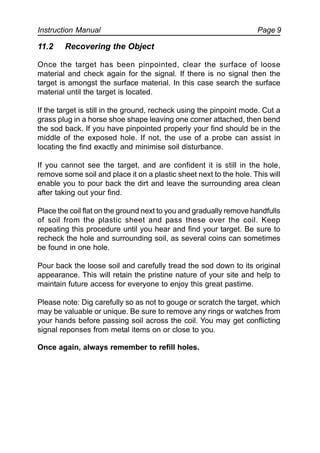 Instruction Manual Page 9
11.2 Recovering the Object
Once the target has been pinpointed, clear the surface of loose
material and check again for the signal. If there is no signal then the
target is amongst the surface material. In this case search the surface
material until the target is located.
If the target is still in the ground, recheck using the pinpoint mode. Cut a
grass plug in a horse shoe shape leaving one corner attached, then bend
the sod back. If you have pinpointed properly your find should be in the
middle of the exposed hole. If not, the use of a probe can assist in
locating the find exactly and minimise soil disturbance.
If you cannot see the target, and are confident it is still in the hole,
remove some soil and place it on a plastic sheet next to the hole. This will
enable you to pour back the dirt and leave the surrounding area clean
after taking out your find.
Place the coil flat on the ground next to you and gradually remove handfulls
of soil from the plastic sheet and pass these over the coil. Keep
repeating this procedure until you hear and find your target. Be sure to
recheck the hole and surrounding soil, as several coins can sometimes
be found in one hole.
Pour back the loose soil and carefully tread the sod down to its original
appearance. This will retain the pristine nature of your site and help to
maintain future access for everyone to enjoy this great pastime.
Please note: Dig carefully so as not to gouge or scratch the target, which
may be valuable or unique. Be sure to remove any rings or watches from
your hands before passing soil across the coil. You may get conflicting
signal reponses from metal items on or close to you.
Once again, always remember to refill holes.
 