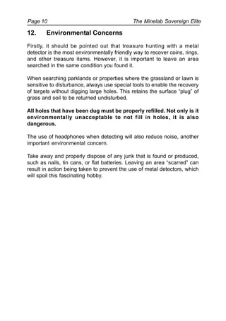 The Minelab Sovereign ElitePage 10
12. Environmental Concerns
Firstly, it should be pointed out that treasure hunting with a metal
detector is the most environmentally friendly way to recover coins, rings,
and other treasure items. However, it is important to leave an area
searched in the same condition you found it.
When searching parklands or properties where the grassland or lawn is
sensitive to disturbance, always use special tools to enable the recovery
of targets without digging large holes. This retains the surface “plug” of
grass and soil to be returned undisturbed.
All holes that have been dug must be properly refilled. Not only is it
environmentally unacceptable to not fill in holes, it is also
dangerous.
The use of headphones when detecting will also reduce noise, another
important environmental concern.
Take away and properly dispose of any junk that is found or produced,
such as nails, tin cans, or flat batteries. Leaving an area “scarred” can
result in action being taken to prevent the use of metal detectors, which
will spoil this fascinating hobby.
 