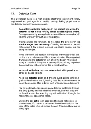 Instruction Manual Page 11
13. Detector Care
The Sovereign Elite is a high-quality electronic instrument, finely
engineered and packaged in a durable housing. Taking proper care of
the detector is mostly common sense.
• Do not leave alkaline batteries in the control box when the
detector is not in use for any period exceeding two weeks.
Damage caused by leaking batteries would be severe and would
void the warranty through user negligence.
• If temperatures are very high, do not leave the detector in the
sun for longer than necessary. Covering it when not in use will
help protect it. Try to avoid leaving it in a closed trunk or in a car
sitting in sunlight.
• While the coil of the detector is designed to be waterproof, the
control box is quite susceptible to water intrusion. Always protect
it when using the detector in rain or on the beach where salt
spray is prevalent. Using the accessory hipmount bag to protect
the control box will overcome this in most weather.
• Never allow the box to come into contact with gasoline or
other oil-based liquids.
• Keep the detector clean and dry and avoid getting sand and
grit into the shafts or the tightening nuts. Do not use solvents to
clean the detector. Use a damp cloth with mild soap detergent.
• Flat or faulty batteries cause many detector problems. Ensure
that only quality alkaline batteries are used, and that they are
replaced when the warning signal indicated through the
headphones or speaker is heard.
• Ensure the coil cable is in good condition and not subject to
undue stress. Do not undo or loosen the coil connector at the
base of the cable where it enters the coil. This should always be
firmly tight.
 