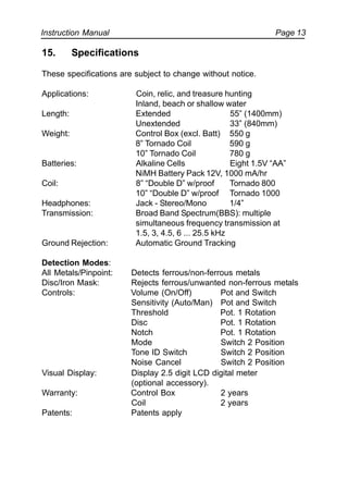 Instruction Manual Page 13
15. Specifications
These specifications are subject to change without notice.
Applications: Coin, relic, and treasure hunting
Inland, beach or shallow water
Length: Extended 55” (1400mm)
Unextended 33” (840mm)
Weight: Control Box (excl. Batt) 550 g
8” Tornado Coil 590 g
10” Tornado Coil 780 g
Batteries: Alkaline Cells Eight 1.5V “AA”
NiMH Battery Pack 12V, 1000 mA/hr
Coil: 8” “Double D” w/proof Tornado 800
10” “Double D” w/proof Tornado 1000
Headphones: Jack - Stereo/Mono 1/4”
Transmission: Broad Band Spectrum(BBS): multiple
simultaneous frequency transmission at
1.5, 3, 4.5, 6 ... 25.5 kHz
Ground Rejection: Automatic Ground Tracking
Detection Modes:
All Metals/Pinpoint: Detects ferrous/non-ferrous metals
Disc/Iron Mask: Rejects ferrous/unwanted non-ferrous metals
Controls: Volume (On/Off) Pot and Switch
Sensitivity (Auto/Man) Pot and Switch
Threshold Pot. 1 Rotation
Disc Pot. 1 Rotation
Notch Pot. 1 Rotation
Mode Switch 2 Position
Tone ID Switch Switch 2 Position
Noise Cancel Switch 2 Position
Visual Display: Display 2.5 digit LCD digital meter
(optional accessory).
Warranty: Control Box 2 years
Coil 2 years
Patents: Patents apply
 