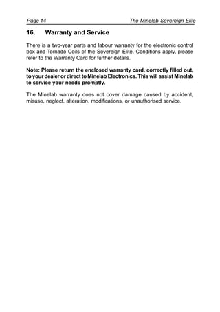 The Minelab Sovereign ElitePage 14
16. Warranty and Service
There is a two-year parts and labour warranty for the electronic control
box and Tornado Coils of the Sovereign Elite. Conditions apply, please
refer to the Warranty Card for further details.
Note: Please return the enclosed warranty card, correctly filled out,
to your dealer or direct to Minelab Electronics. This will assist Minelab
to service your needs promptly.
The Minelab warranty does not cover damage caused by accident,
misuse, neglect, alteration, modifications, or unauthorised service.
 