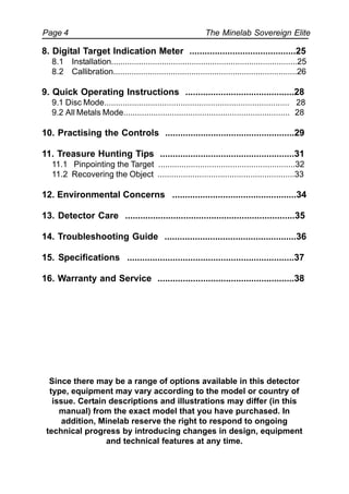 The Minelab Sovereign ElitePage 4
8. Digital Target Indication Meter ..........................................25
8.1 Installation.................................................................................25
8.2 Callibration................................................................................26
9. Quick Operating Instructions ...........................................28
9.1 Disc Mode................................................................................ 28
9.2 All Metals Mode........................................................................ 28
10. Practising the Controls ...................................................29
11. Treasure Hunting Tips .....................................................31
11.1 Pinpointing the Target ...........................................................32
11.2 Recovering the Object ...........................................................33
12. Environmental Concerns .................................................34
13. Detector Care ...................................................................35
14. Troubleshooting Guide ....................................................36
15. Specifications ..................................................................37
16. Warranty and Service ......................................................38
Since there may be a range of options available in this detector
type, equipment may vary according to the model or country of
issue. Certain descriptions and illustrations may differ (in this
manual) from the exact model that you have purchased. In
addition, Minelab reserve the right to respond to ongoing
technical progress by introducing changes in design, equipment
and technical features at any time.
 