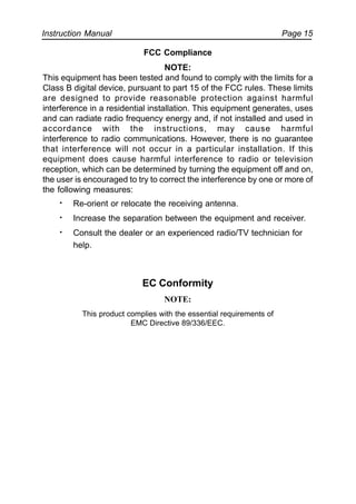 Instruction Manual Page 15
FCC Compliance
NOTE:
This equipment has been tested and found to comply with the limits for a
Class B digital device, pursuant to part 15 of the FCC rules. These limits
are designed to provide reasonable protection against harmful
interference in a residential installation. This equipment generates, uses
and can radiate radio frequency energy and, if not installed and used in
accordance with the instructions, may cause harmful
interference to radio communications. However, there is no guarantee
that interference will not occur in a particular installation. If this
equipment does cause harmful interference to radio or television
reception, which can be determined by turning the equipment off and on,
the user is encouraged to try to correct the interference by one or more of
the following measures:
· Re-orient or relocate the receiving antenna.
· Increase the separation between the equipment and receiver.
· Consult the dealer or an experienced radio/TV technician for
help.
EC Conformity
NOTE:
This product complies with the essential requirements of
EMC Directive 89/336/EEC.
 