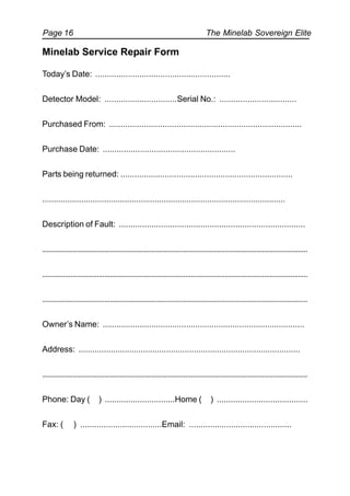 The Minelab Sovereign ElitePage 16
Minelab Service Repair Form
Today’s Date: ..........................................................
Detector Model: ...............................Serial No.: .................................
Purchased From: ...................................................................................
Purchase Date: .........................................................
Parts being returned: ..........................................................................
..........................................................................................................
Description of Fault: ................................................................................
.............................................................................................................................................
.............................................................................................................................................
.............................................................................................................................................
Owner’s Name: .......................................................................................
Address: ................................................................................................
.............................................................................................................................................
Phone: Day ( ) ..............................Home ( ) .......................................
Fax: ( ) ...................................Email: ............................................
 