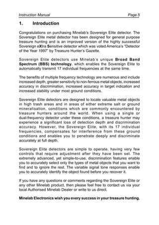 Instruction Manual Page 5
1. Introduction
Congratulations on purchasing Minelab’s Sovereign Elite detector. The
Sovereign Elite metal detector has been designed for general purpose
treasure hunting and is an improved version of the highly successful
Sovereign eXtra Sensitive detector which was voted America’s “Detector
of the Year 1997” by Treasure Hunter’s Gazette.
Sovereign Elite detectors use Minelab’s unique Broad Band
Spectrum (BBS) technology, which enables the Sovereign Elite to
automatically transmit 17 individual frequencies at the same time.
The benefits of multiple frequency technology are numerous and include
increased depth, greater sensitivity to non-ferrous metal objects, increased
accuracy in discrimination, increased accuracy in target indication and
increased stability under most ground conditions.
Sovereign Elite detectors are designed to locate valuable metal objects
in high trash areas and in areas of either extreme salt or ground
mineralisation, conditions which are commonly encountered by
treasure hunters around the world. When using a single or
dual-frequency detector under these conditions, a treasure hunter may
experience a significant loss of detection depth and discrimination
accuracy. However, the Sovereign Elite, with its 17 individual
frequencies, compensates for interference from these ground
conditions and enables you to penetrate deeply and discriminate
accurately at full depth.
Sovereign Elite detectors are simple to operate, having very few
controls that require adjustment after they have been set. The
extremely advanced, yet simple-to-use, discrimination features enable
you to accurately select only the types of metal objects that you want to
find and to ignore the rest. The variable signal tone responses enable
you to accurately identify the object found before you recover it.
If you have any questions or comments regarding the Sovereign Elite or
any other Minelab product, then please feel free to contact us via your
local Authorised Minelab Dealer or write to us direct.
Minelab Electronics wish you every success in your treasure hunting.
 