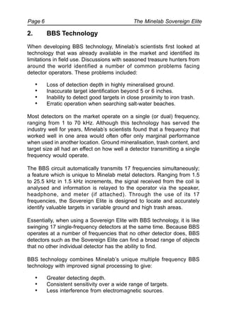 The Minelab Sovereign ElitePage 6
2. BBS Technology
When developing BBS technology, Minelab’s scientists first looked at
technology that was already available in the market and identified its
limitations in field use. Discussions with seasoned treasure hunters from
around the world identified a number of common problems facing
detector operators. These problems included:
• Loss of detection depth in highly mineralised ground.
• Inaccurate target identification beyond 5 or 6 inches.
• Inability to detect good targets in close proximity to iron trash.
• Erratic operation when searching salt-water beaches.
Most detectors on the market operate on a single (or dual) frequency,
ranging from 1 to 70 kHz. Although this technology has served the
industry well for years, Minelab’s scientists found that a frequency that
worked well in one area would often offer only marginal performance
when used in another location. Ground mineralisation, trash content, and
target size all had an effect on how well a detector transmitting a single
frequency would operate.
The BBS circuit automatically transmits 17 frequencies simultaneously;
a feature which is unique to Minelab metal detectors. Ranging from 1.5
to 25.5 kHz in 1.5 kHz increments, the signal received from the coil is
analysed and information is relayed to the operator via the speaker,
headphone, and meter (if attached). Through the use of its 17
frequencies, the Sovereign Elite is designed to locate and accurately
identify valuable targets in variable ground and high trash areas.
Essentially, when using a Sovereign Elite with BBS technology, it is like
swinging 17 single-frequency detectors at the same time. Because BBS
operates at a number of frequencies that no other detector does, BBS
detectors such as the Sovereign Elite can find a broad range of objects
that no other individual detector has the ability to find.
BBS technology combines Minelab’s unique multiple frequency BBS
technology with improved signal processing to give:
• Greater detecting depth.
• Consistent sensitivity over a wide range of targets.
• Less interference from electromagnetic sources.
 
