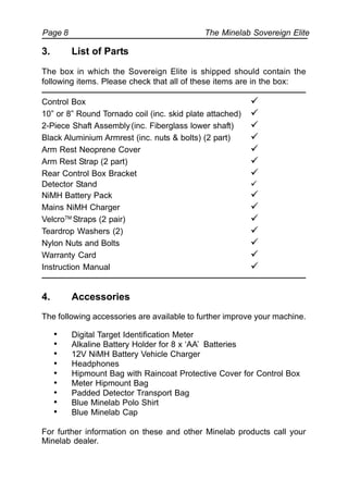 The Minelab Sovereign ElitePage 8
3. List of Parts
The box in which the Sovereign Elite is shipped should contain the
following items. Please check that all of these items are in the box:
Control Box !
10” or 8” Round Tornado coil (inc. skid plate attached) !
2-Piece Shaft Assembly(inc. Fiberglass lower shaft) !
Black Aluminium Armrest (inc. nuts & bolts) (2 part) !
Arm Rest Neoprene Cover !
Arm Rest Strap (2 part) !
Rear Control Box Bracket !
Detector Stand !
NiMH Battery Pack !
Mains NiMH Charger !
VelcroTM
Straps (2 pair) !
Teardrop Washers (2) !
Nylon Nuts and Bolts !
Warranty Card !
Instruction Manual !
4. Accessories
The following accessories are available to further improve your machine.
• Digital Target Identification Meter
• Alkaline Battery Holder for 8 x ‘AA’ Batteries
• 12V NiMH Battery Vehicle Charger
• Headphones
• Hipmount Bag with Raincoat Protective Cover for Control Box
• Meter Hipmount Bag
• Padded Detector Transport Bag
• Blue Minelab Polo Shirt
• Blue Minelab Cap
For further information on these and other Minelab products call your
Minelab dealer.
 