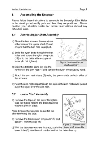 Instruction Manual Page 9
5. Assembling the Detector
Please follow these instructions to assemble the Sovereign Elite. Refer
to the drawings to identify parts and how they are positioned. Please
contact your Minelab dealer for further instructions should any
difficulties arise.
5.1 Armrest/Upper Shaft Assembly
a) Place the two arm rest halves (4) on
either side of the upper shaft (2) and
ensure that the bolt hole is aligned.
b) Slide the nylon bolts through the bolt
holes and screw the nylon wing nuts
(12) onto the bolts with a couple of
turns (do not tighten).
c) Slide the detector stand (7) into the
runners of the arm rest (4) and tighten the nylon wing nuts by hand.
d) Attach the arm rest straps (6) using the press studs on both sides of
the arm rest.
e) Push the arm rest straps through the slots in the arm rest cover (5) and
push the cover over the arm rest.
5.2 Lower Shaft Assembly
a) Remove the tape on the lower fibreglass
tube (3) that is holding the black teardrop
washers (10) in place.
Note: Ensure the washers do not fall out
after removing the tape.
b) Remove the black nylon wing nut (12), and
bolt (11) from the coil (9).
c) With the teardrop washers in place, push the
lower tube (3) into the coil bracket so that the holes line up.
Figure 2 - Armrest/upper
shaft assembly
6
4
12
5
7
11
2
4
6
Figure 3 - The coil and
lower shaft assembly
12
11
10
3
9
P0044-B
P0570-A
 