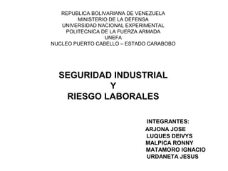 REPUBLICA BOLIVARIANA DE VENEZUELA
MINISTERIO DE LA DEFENSA
UNIVERSIDAD NACIONAL EXPERIMENTAL
POLITECNICA DE LA FUERZA ARMADA
UNEFA
NUCLEO PUERTO CABELLO – ESTADO CARABOBO
SEGURIDAD INDUSTRIAL
Y
RIESGO LABORALES
INTEGRANTES:
ARJONA JOSE
LUQUES DEIVYS
MALPICA RONNY
MATAMORO IGNACIO
URDANETA JESUS
 