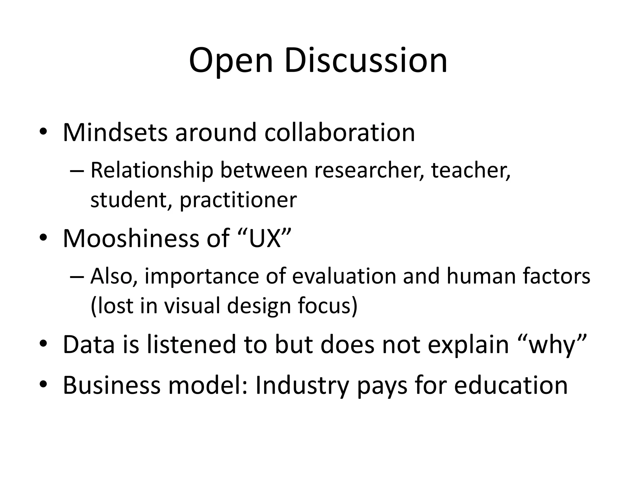 Open Discussion
• Mindsets around collaboration
– Relationship between researcher, teacher,
student, practitioner
• Mooshiness of “UX”
– Also, importance of evaluation and human factors
(lost in visual design focus)
• Data is listened to but does not explain “why”
• Business model: Industry pays for education
 