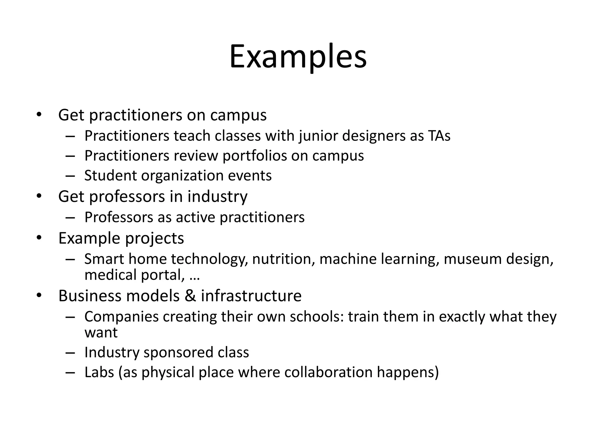 Examples
• Get practitioners on campus
– Practitioners teach classes with junior designers as TAs
– Practitioners review portfolios on campus
– Student organization events
• Get professors in industry
– Professors as active practitioners
• Example projects
– Smart home technology, nutrition, machine learning, museum design,
medical portal, …
• Business models & infrastructure
– Companies creating their own schools: train them in exactly what they
want
– Industry sponsored class
– Labs (as physical place where collaboration happens)
 