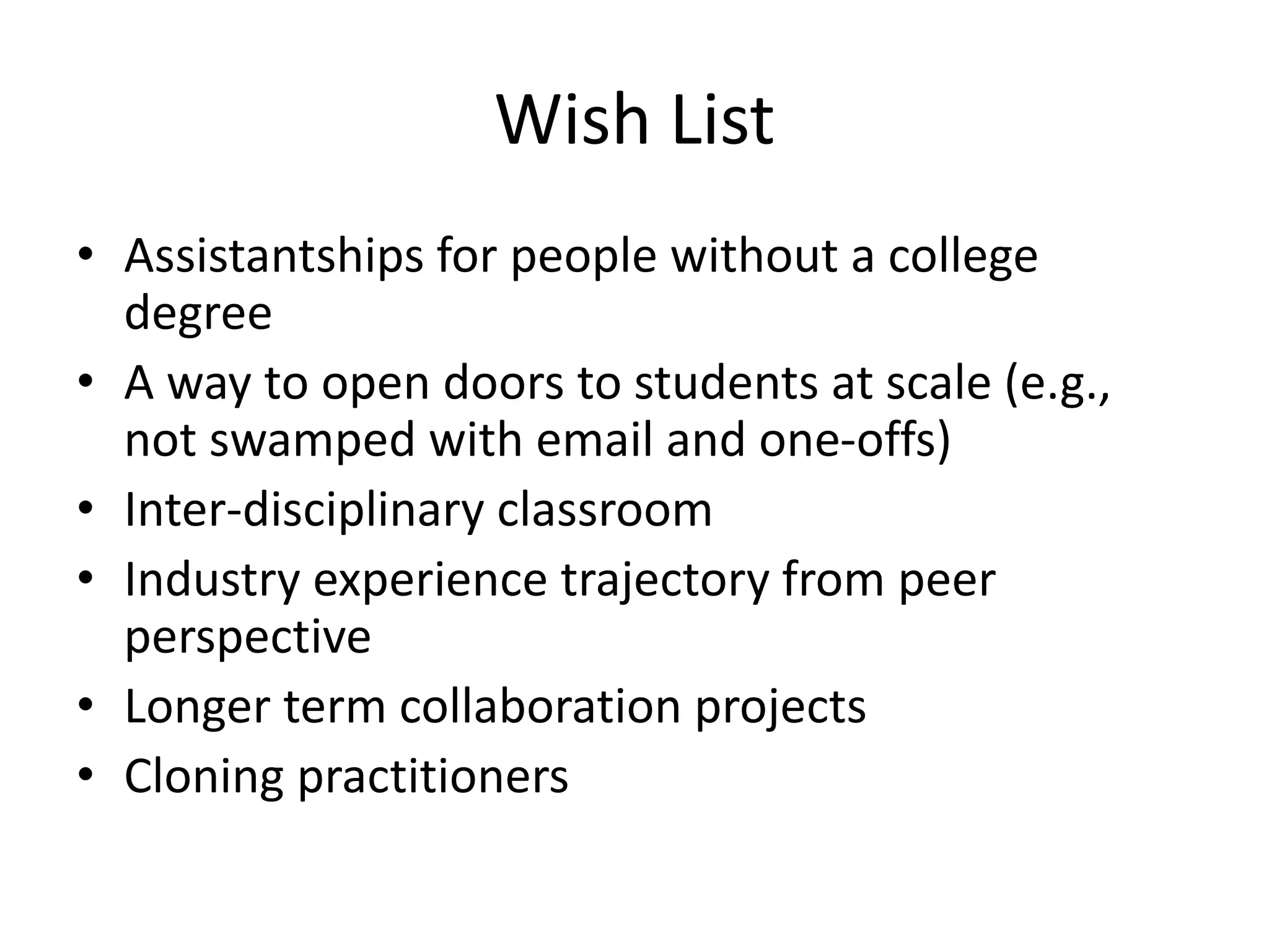 Wish List
• Assistantships for people without a college
degree
• A way to open doors to students at scale (e.g.,
not swamped with email and one-offs)
• Inter-disciplinary classroom
• Industry experience trajectory from peer
perspective
• Longer term collaboration projects
• Cloning practitioners
 
