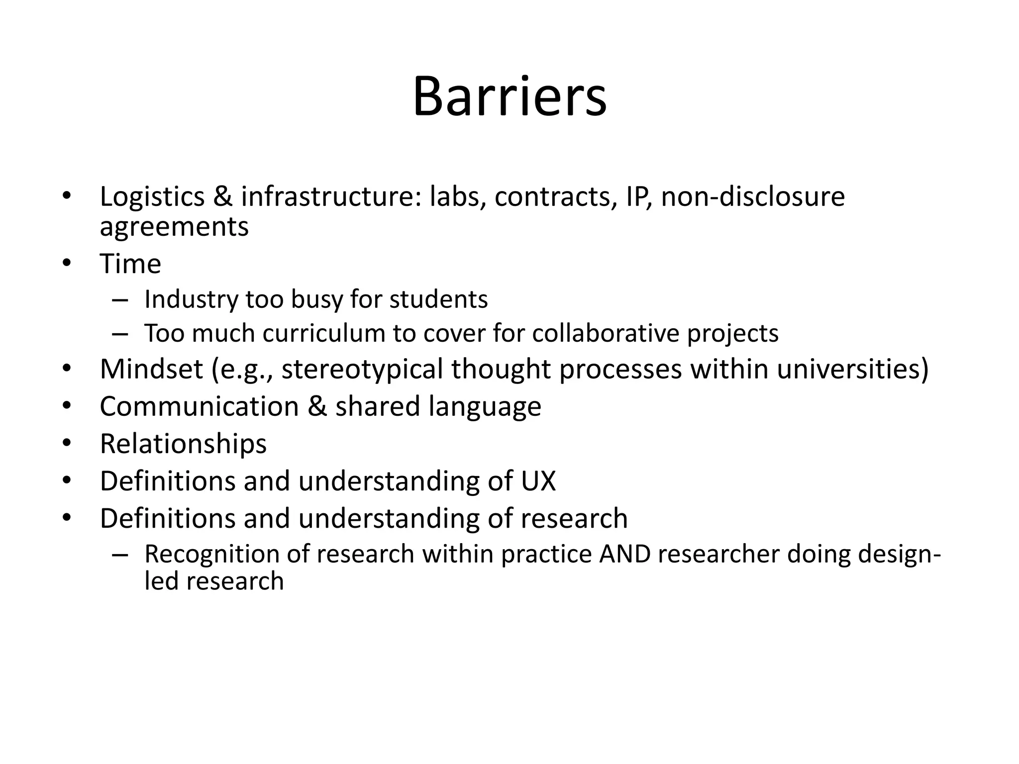 Barriers
• Logistics & infrastructure: labs, contracts, IP, non-disclosure
agreements
• Time
– Industry too busy for students
– Too much curriculum to cover for collaborative projects
• Mindset (e.g., stereotypical thought processes within universities)
• Communication & shared language
• Relationships
• Definitions and understanding of UX
• Definitions and understanding of research
– Recognition of research within practice AND researcher doing design-
led research
 