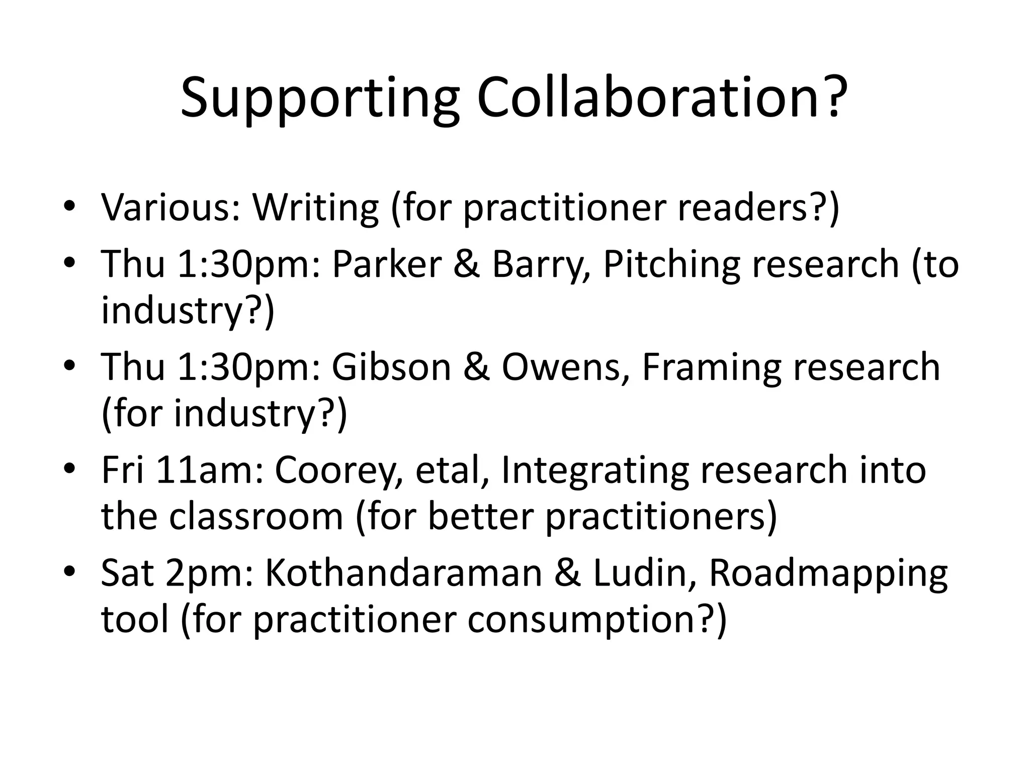 Supporting Collaboration?
• Various: Writing (for practitioner readers?)
• Thu 1:30pm: Parker & Barry, Pitching research (to
industry?)
• Thu 1:30pm: Gibson & Owens, Framing research
(for industry?)
• Fri 11am: Coorey, etal, Integrating research into
the classroom (for better practitioners)
• Sat 2pm: Kothandaraman & Ludin, Roadmapping
tool (for practitioner consumption?)
 