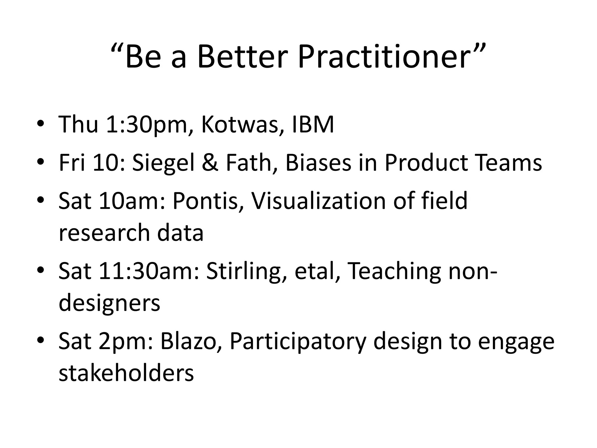“Be a Better Practitioner”
• Thu 1:30pm, Kotwas, IBM
• Fri 10: Siegel & Fath, Biases in Product Teams
• Sat 10am: Pontis, Visualization of field
research data
• Sat 11:30am: Stirling, etal, Teaching non-
designers
• Sat 2pm: Blazo, Participatory design to engage
stakeholders
 