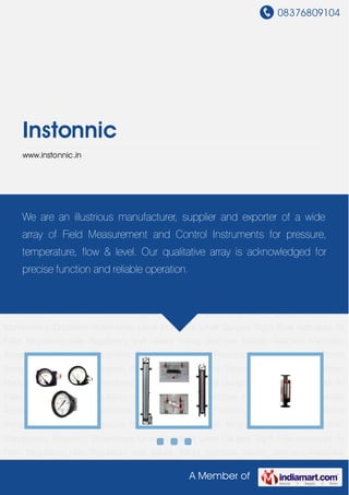 08376809104
A Member of
Instonnic
www.instonnic.in
Pressure and Temperature Gauges Electronic Manometers Electronic Rotameters Level
Indicators Level Gauges Sight Flow Indicators Air Filter Regulators Gas Regulators and
Valves Trafag Switches Switzer Switches Manifolds Accessories Electronic
Transmitter Combustion Control Products Pressure Switches Room Temperature
Controller Pressure Regulator Pressure and Temperature Gauges Electronic
Manometers Electronic Rotameters Level Indicators Level Gauges Sight Flow Indicators Air
Filter Regulators Gas Regulators and Valves Trafag Switches Switzer Switches Manifolds
Accessories Electronic Transmitter Combustion Control Products Pressure Switches Room
Temperature Controller Pressure Regulator Pressure and Temperature Gauges Electronic
Manometers Electronic Rotameters Level Indicators Level Gauges Sight Flow Indicators Air
Filter Regulators Gas Regulators and Valves Trafag Switches Switzer Switches Manifolds
Accessories Electronic Transmitter Combustion Control Products Pressure Switches Room
Temperature Controller Pressure Regulator Pressure and Temperature Gauges Electronic
Manometers Electronic Rotameters Level Indicators Level Gauges Sight Flow Indicators Air
Filter Regulators Gas Regulators and Valves Trafag Switches Switzer Switches Manifolds
Accessories Electronic Transmitter Combustion Control Products Pressure Switches Room
Temperature Controller Pressure Regulator Pressure and Temperature Gauges Electronic
Manometers Electronic Rotameters Level Indicators Level Gauges Sight Flow Indicators Air
Filter Regulators Gas Regulators and Valves Trafag Switches Switzer Switches Manifolds
We are an illustrious manufacturer, supplier and exporter of a wide
array of Field Measurement and Control Instruments for pressure,
temperature, flow & level. Our qualitative array is acknowledged for
precise function and reliable operation.
 