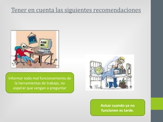 Tener en cuenta las siguientes recomendaciones
Informar todo mal funcionamiento de
la herramientas de trabajo, no
esperar que vengan a preguntar
Avisar cuando ya no
funcionen es tarde.
 