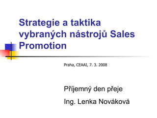 Strategie a taktika   vybraných nástrojů   Sales Promotion Praha, CEAAI, 7. 3. 2008 Příjemný den přeje Ing. Lenka Nováková 