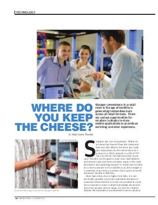 TECHNOLOGY

WHERE DO
YOU KEEP
THE CHEESE?

Shopper convenience in a retail
store in the age of mobility is
generating tremendous buzz
across all retail formats. There
are various opportunities for
retailers to deploy in-store
mobile applications to provide an
enriching customer experience.

By Shijo Sunny Thomas

S
In-store mobile apps can resolve shoppers queries

138 . IMAGES RETAIL . OCTOBER 2013

hoppers ask a lot of questions. Where do
you keep the cheese? Does this deodorant
have any side effects? Are there any wash
care instructions for this dress? How do I
connect to a Wi-Fi network in a Wi-Fi TV?
Can you tell me the balance points on my
card? Would it not be great to have store staff address
and answer each and every customer query in the most
descriptive and satisfying manner? It would also be ideal
for a store associate to be available at an arm’s length to
a customer, every time a customer has a query or needs
assistance. Reality is different.
More than often, due to higher foot falls, it is not
practically possible to provide individual attention to
customers when desired. It is also not possible for each
store associate to have in depth knowledge about each
and every product and its usage. So, how do retailers
balance the demands of personalised in-store customer

 